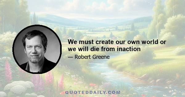 We must create our own world or we will die from inaction