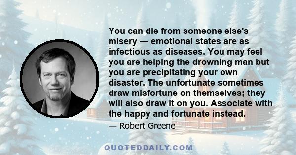 You can die from someone else's misery — emotional states are as infectious as diseases. You may feel you are helping the drowning man but you are precipitating your own disaster. The unfortunate sometimes draw