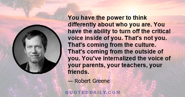 You have the power to think differently about who you are. You have the ability to turn off the critical voice inside of you. That's not you. That's coming from the culture. That's coming from the outside of you. You've 