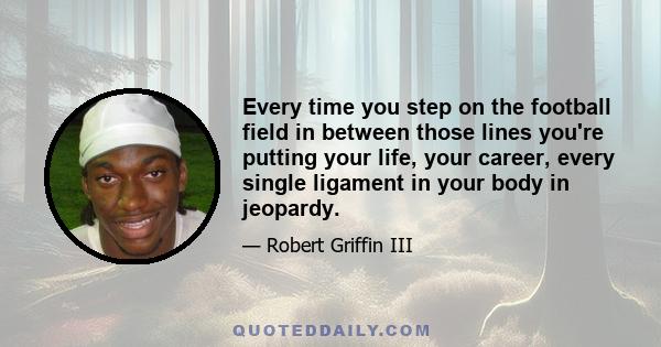 Every time you step on the football field in between those lines you're putting your life, your career, every single ligament in your body in jeopardy.