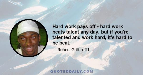 Hard work pays off - hard work beats talent any day, but if you're talented and work hard, it's hard to be beat.