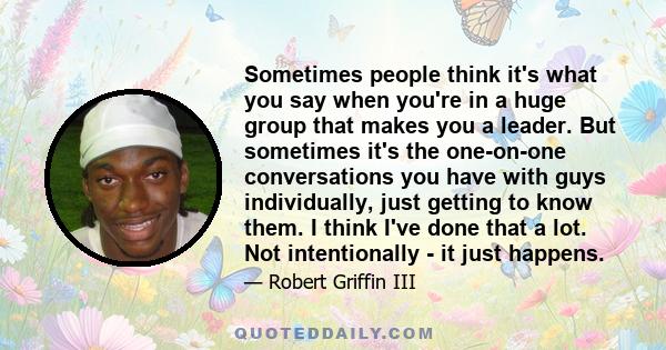 Sometimes people think it's what you say when you're in a huge group that makes you a leader. But sometimes it's the one-on-one conversations you have with guys individually, just getting to know them. I think I've done 