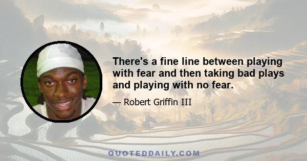 There's a fine line between playing with fear and then taking bad plays and playing with no fear.