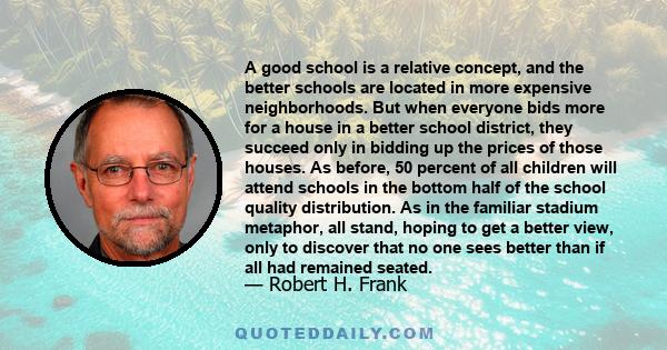 A good school is a relative concept, and the better schools are located in more expensive neighborhoods. But when everyone bids more for a house in a better school district, they succeed only in bidding up the prices of 