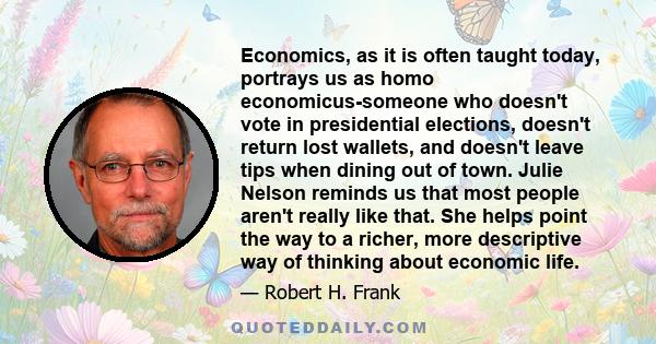 Economics, as it is often taught today, portrays us as homo economicus-someone who doesn't vote in presidential elections, doesn't return lost wallets, and doesn't leave tips when dining out of town. Julie Nelson