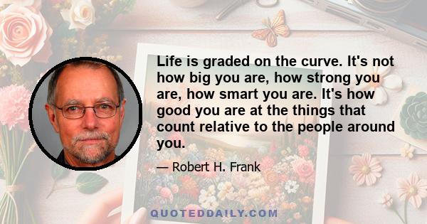 Life is graded on the curve. It's not how big you are, how strong you are, how smart you are. It's how good you are at the things that count relative to the people around you.