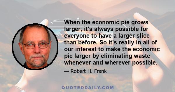 When the economic pie grows larger, it's always possible for everyone to have a larger slice than before. So it's really in all of our interest to make the economic pie larger by eliminating waste whenever and wherever