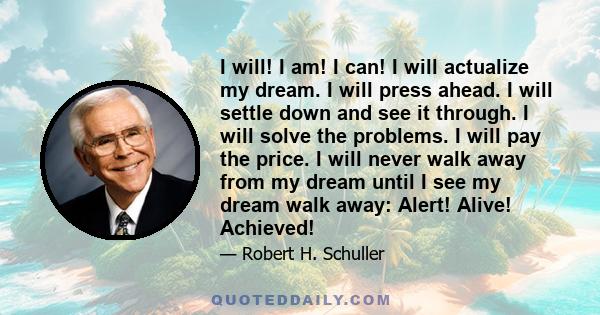 I will! I am! I can! I will actualize my dream. I will press ahead. I will settle down and see it through. I will solve the problems. I will pay the price. I will never walk away from my dream until I see my dream walk