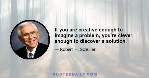 If you are creative enough to imagine a problem, you're clever enough to discover a solution.