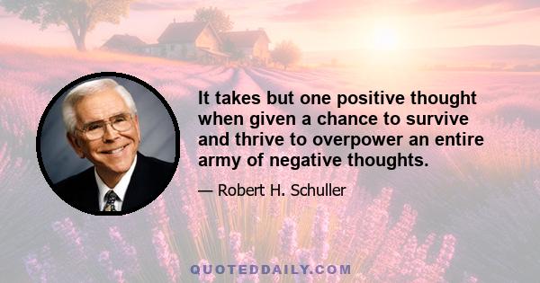 It takes but one positive thought when given a chance to survive and thrive to overpower an entire army of negative thoughts.