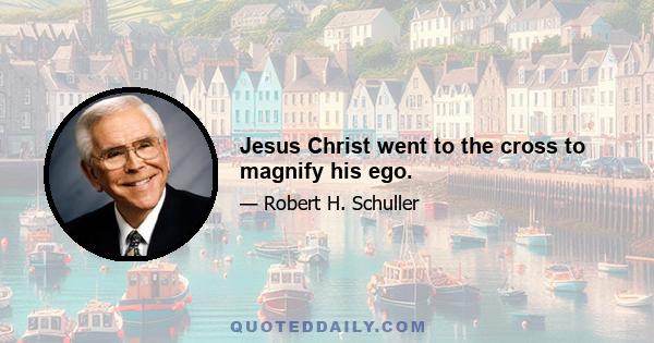 Jesus Christ went to the cross to magnify his ego.