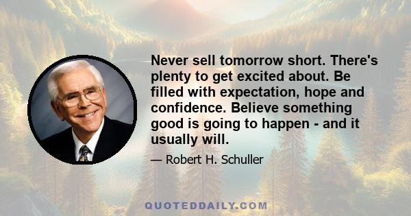 Never sell tomorrow short. There's plenty to get excited about. Be filled with expectation, hope and confidence. Believe something good is going to happen - and it usually will.