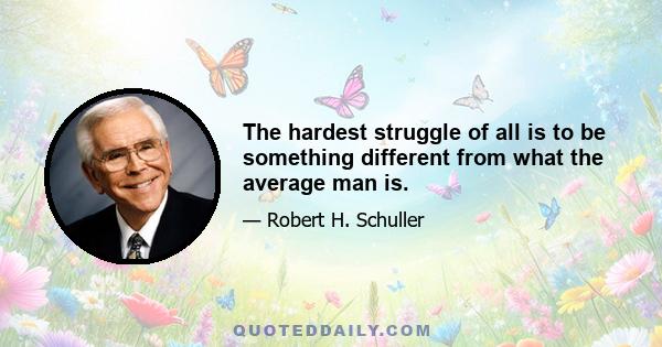 The hardest struggle of all is to be something different from what the average man is.