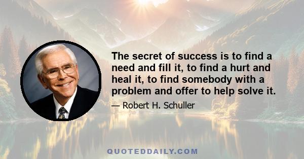 The secret of success is to find a need and fill it, to find a hurt and heal it, to find somebody with a problem and offer to help solve it.