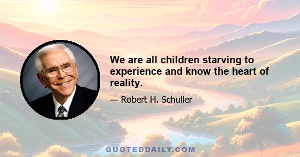 We are all children starving to experience and know the heart of reality.