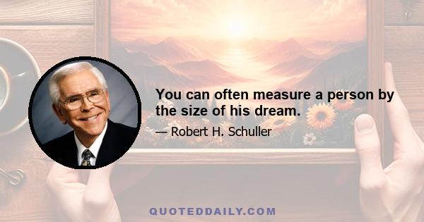 You can often measure a person by the size of his dream.