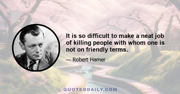 It is so difficult to make a neat job of killing people with whom one is not on friendly terms.