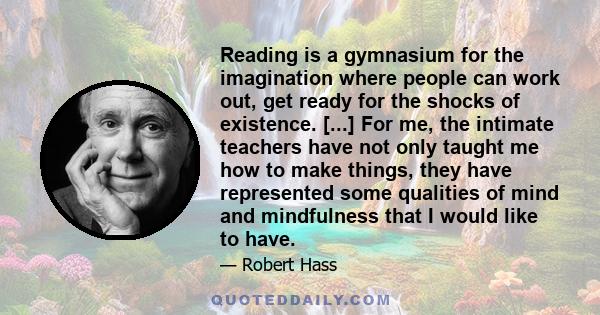 Reading is a gymnasium for the imagination where people can work out, get ready for the shocks of existence. [...] For me, the intimate teachers have not only taught me how to make things, they have represented some