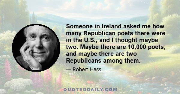 Someone in Ireland asked me how many Republican poets there were in the U.S., and I thought maybe two. Maybe there are 10,000 poets, and maybe there are two Republicans among them.