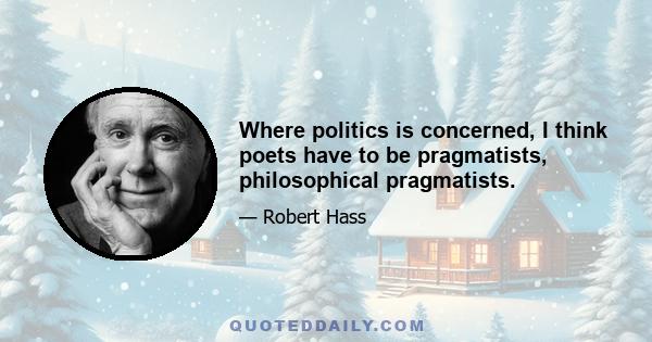 Where politics is concerned, I think poets have to be pragmatists, philosophical pragmatists.