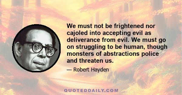 We must not be frightened nor cajoled into accepting evil as deliverance from evil. We must go on struggling to be human, though monsters of abstractions police and threaten us.