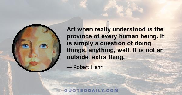 Art when really understood is the province of every human being. It is simply a question of doing things, anything, well. It is not an outside, extra thing.