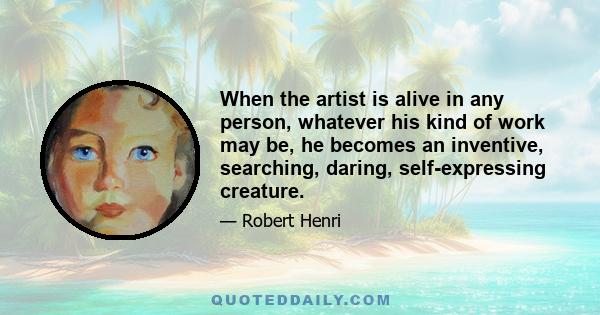 When the artist is alive in any person, whatever his kind of work may be, he becomes an inventive, searching, daring, self-expressive creature. He becomes interesting to other people. He disturbs, upsets, enlightens,