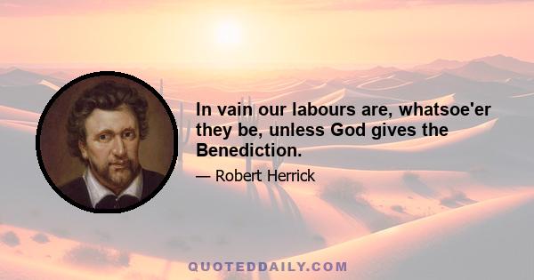 In vain our labours are, whatsoe'er they be, unless God gives the Benediction.