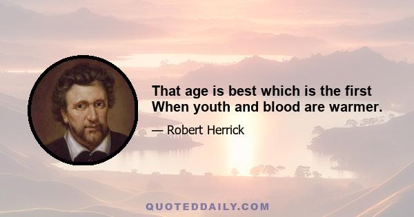 That age is best which is the first When youth and blood are warmer.