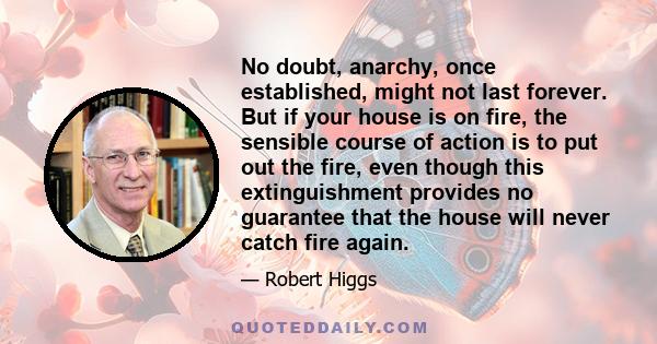 No doubt, anarchy, once established, might not last forever. But if your house is on fire, the sensible course of action is to put out the fire, even though this extinguishment provides no guarantee that the house will