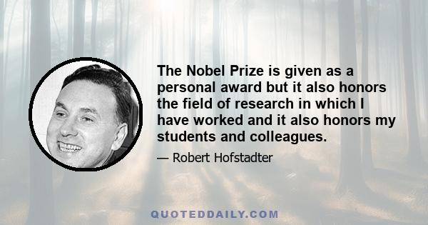 The Nobel Prize is given as a personal award but it also honors the field of research in which I have worked and it also honors my students and colleagues.