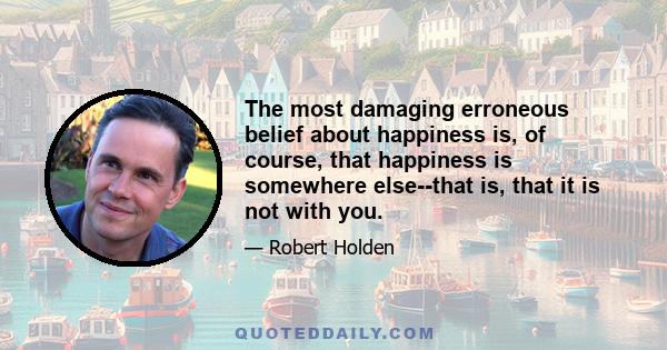 The most damaging erroneous belief about happiness is, of course, that happiness is somewhere else--that is, that it is not with you.