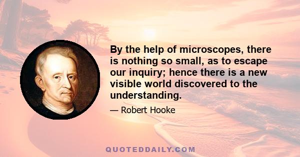 By the help of microscopes, there is nothing so small, as to escape our inquiry; hence there is a new visible world discovered to the understanding.