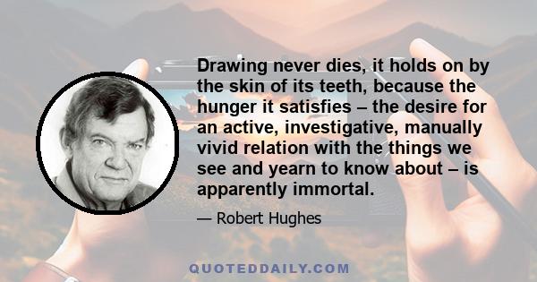 Drawing never dies, it holds on by the skin of its teeth, because the hunger it satisfies – the desire for an active, investigative, manually vivid relation with the things we see and yearn to know about – is apparently 