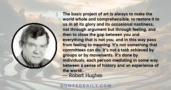 The basic project of art is always to make the world whole and comprehensible, to restore it to us in all its glory and its occasional nastiness, not through argument but through feeling, and then to close the gap