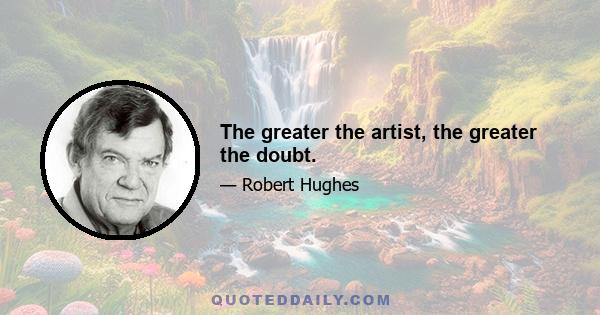 The greater the artist, the greater the doubt.