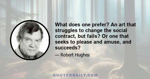 What does one prefer? An art that struggles to change the social contract, but fails? Or one that seeks to please and amuse, and succeeds?