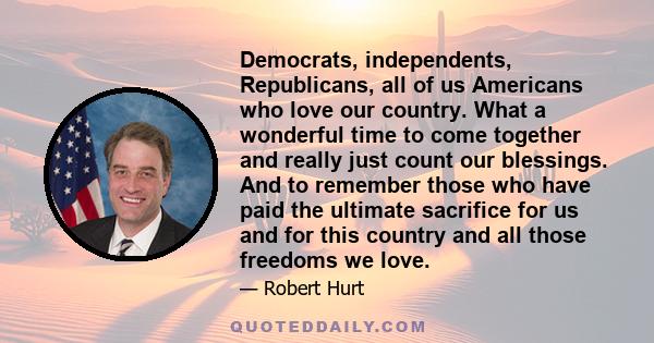 Democrats, independents, Republicans, all of us Americans who love our country. What a wonderful time to come together and really just count our blessings. And to remember those who have paid the ultimate sacrifice for