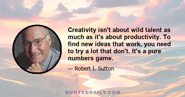 Creativity isn't about wild talent as much as it's about productivity. To find new ideas that work, you need to try a lot that don't. It's a pure numbers game.