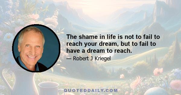 The shame in life is not to fail to reach your dream, but to fail to have a dream to reach.