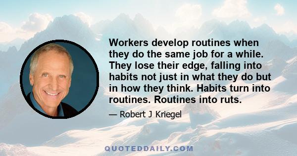 Workers develop routines when they do the same job for a while. They lose their edge, falling into habits not just in what they do but in how they think. Habits turn into routines. Routines into ruts.