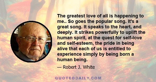 The greatest love of all is happening to me.. So goes the popular song. It's a great song. It speaks to the heart, and deeply. It strikes powerfully to uplift the human spirit, at the quest for self-love and