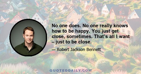 No one does. No one really knows how to be happy. You just get close, sometimes. That’s all I want – just to be close.