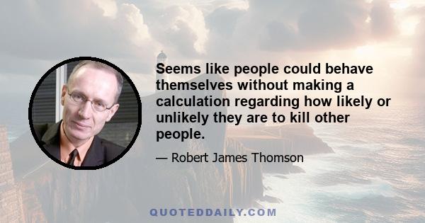 Seems like people could behave themselves without making a calculation regarding how likely or unlikely they are to kill other people.