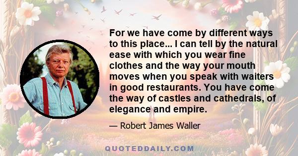 For we have come by different ways to this place... I can tell by the natural ease with which you wear fine clothes and the way your mouth moves when you speak with waiters in good restaurants. You have come the way of