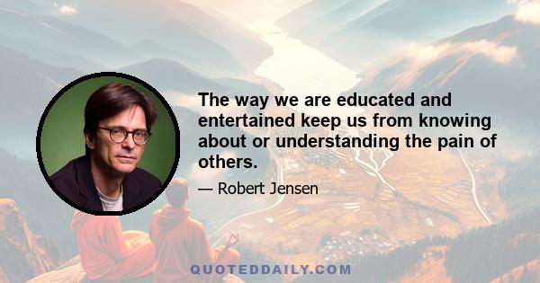 The way we are educated and entertained keep us from knowing about or understanding the pain of others.