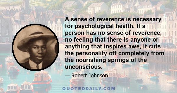 A sense of reverence is necessary for psychological health. If a person has no sense of reverence, no feeling that there is anyone or anything that inspires awe, it cuts the personality off completely from the