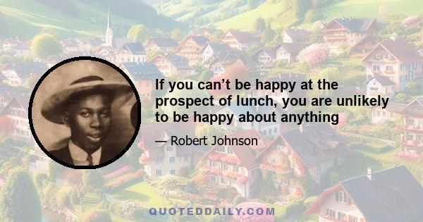 If you can’t be happy at the prospect of lunch, you are unlikely to be happy about anything