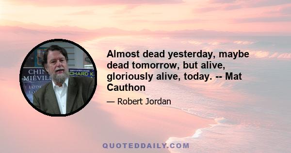 Almost dead yesterday, maybe dead tomorrow, but alive, gloriously alive, today. -- Mat Cauthon