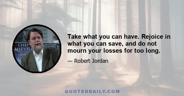 Take what you can have. Rejoice in what you can save, and do not mourn your losses for too long.